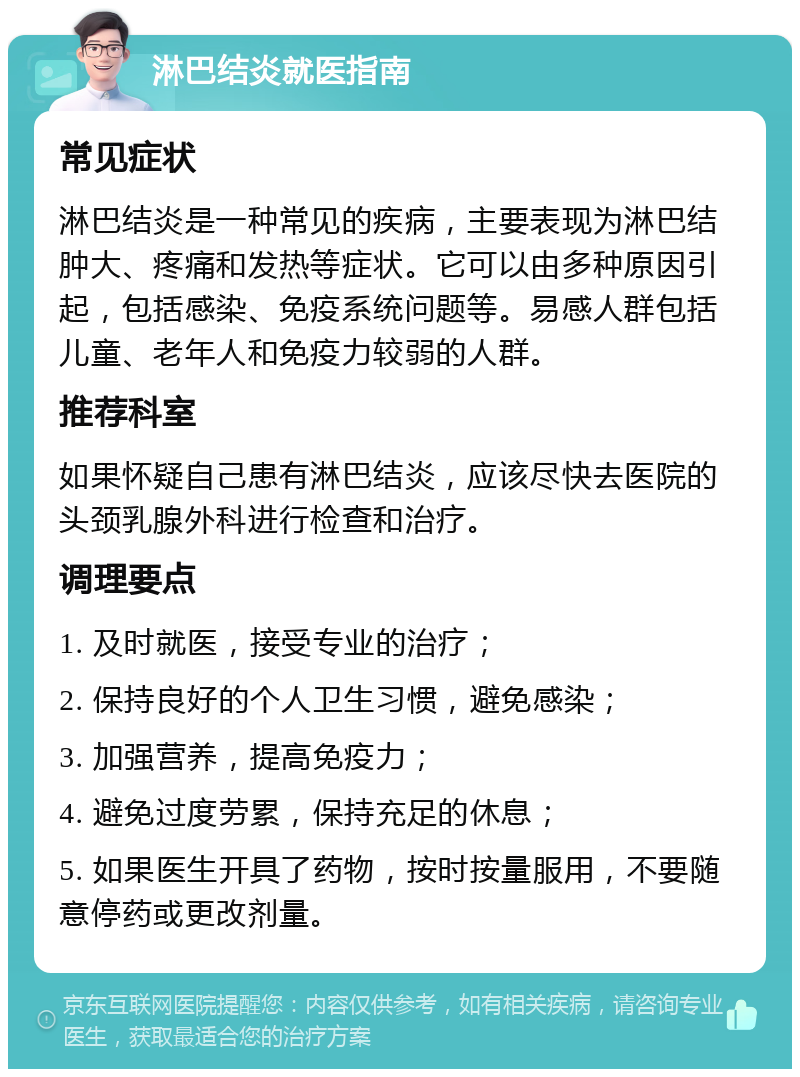 淋巴结炎就医指南 常见症状 淋巴结炎是一种常见的疾病，主要表现为淋巴结肿大、疼痛和发热等症状。它可以由多种原因引起，包括感染、免疫系统问题等。易感人群包括儿童、老年人和免疫力较弱的人群。 推荐科室 如果怀疑自己患有淋巴结炎，应该尽快去医院的头颈乳腺外科进行检查和治疗。 调理要点 1. 及时就医，接受专业的治疗； 2. 保持良好的个人卫生习惯，避免感染； 3. 加强营养，提高免疫力； 4. 避免过度劳累，保持充足的休息； 5. 如果医生开具了药物，按时按量服用，不要随意停药或更改剂量。