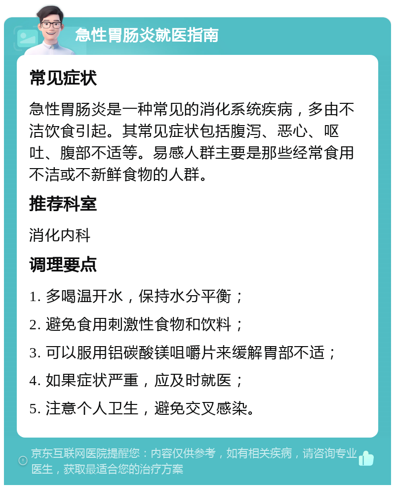 急性胃肠炎就医指南 常见症状 急性胃肠炎是一种常见的消化系统疾病，多由不洁饮食引起。其常见症状包括腹泻、恶心、呕吐、腹部不适等。易感人群主要是那些经常食用不洁或不新鲜食物的人群。 推荐科室 消化内科 调理要点 1. 多喝温开水，保持水分平衡； 2. 避免食用刺激性食物和饮料； 3. 可以服用铝碳酸镁咀嚼片来缓解胃部不适； 4. 如果症状严重，应及时就医； 5. 注意个人卫生，避免交叉感染。