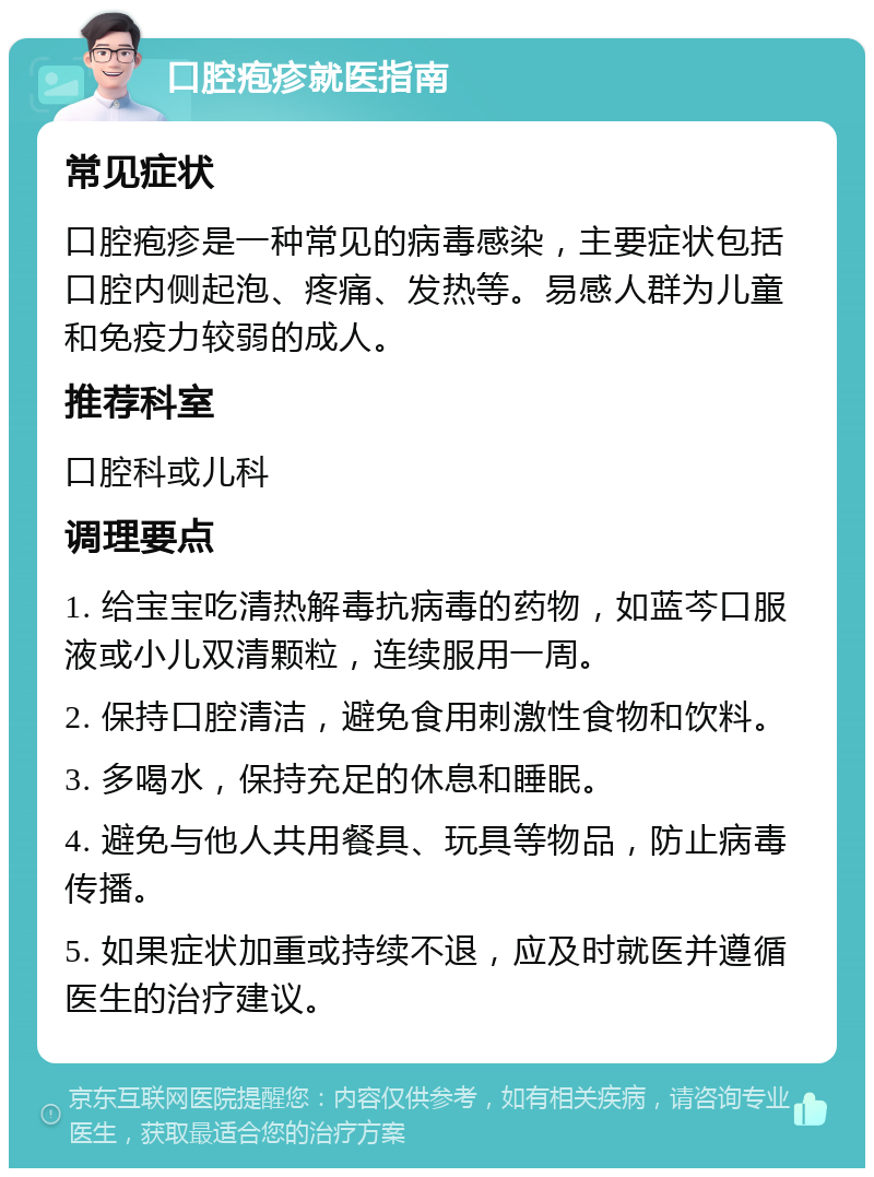 口腔疱疹就医指南 常见症状 口腔疱疹是一种常见的病毒感染，主要症状包括口腔内侧起泡、疼痛、发热等。易感人群为儿童和免疫力较弱的成人。 推荐科室 口腔科或儿科 调理要点 1. 给宝宝吃清热解毒抗病毒的药物，如蓝芩口服液或小儿双清颗粒，连续服用一周。 2. 保持口腔清洁，避免食用刺激性食物和饮料。 3. 多喝水，保持充足的休息和睡眠。 4. 避免与他人共用餐具、玩具等物品，防止病毒传播。 5. 如果症状加重或持续不退，应及时就医并遵循医生的治疗建议。