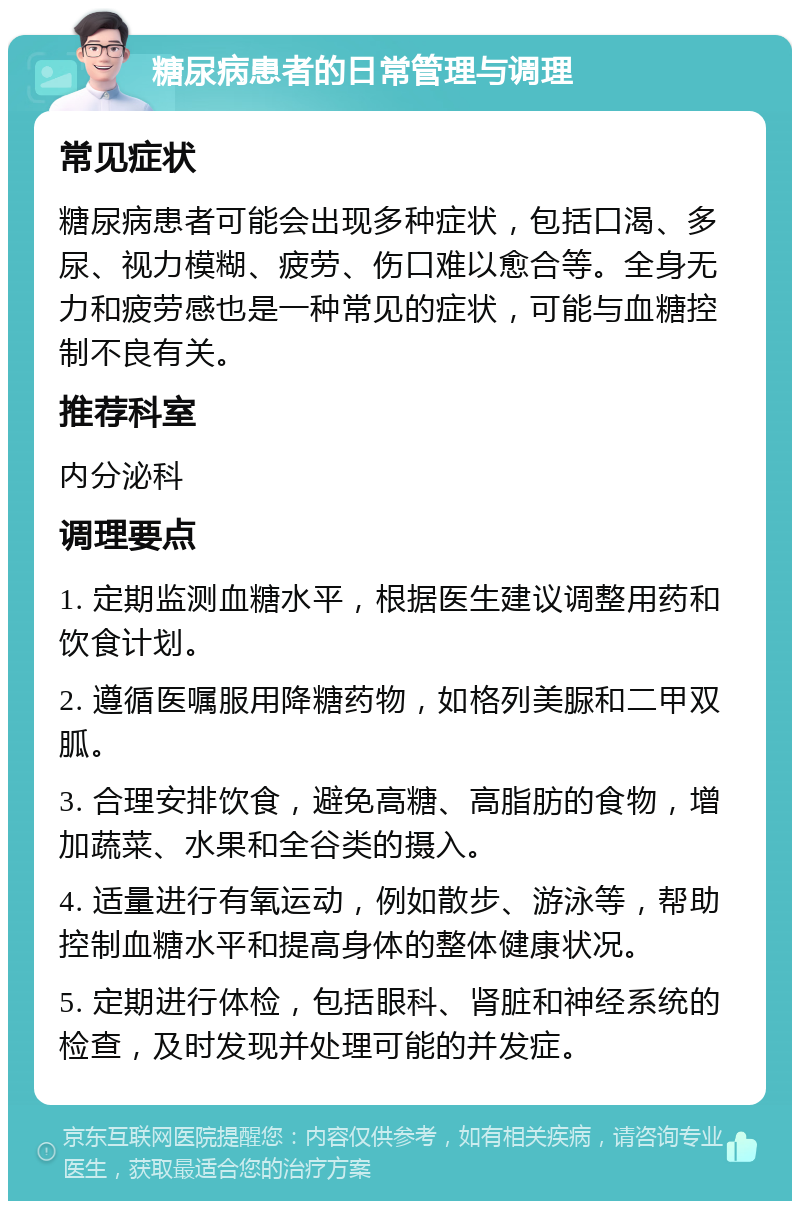 糖尿病患者的日常管理与调理 常见症状 糖尿病患者可能会出现多种症状，包括口渴、多尿、视力模糊、疲劳、伤口难以愈合等。全身无力和疲劳感也是一种常见的症状，可能与血糖控制不良有关。 推荐科室 内分泌科 调理要点 1. 定期监测血糖水平，根据医生建议调整用药和饮食计划。 2. 遵循医嘱服用降糖药物，如格列美脲和二甲双胍。 3. 合理安排饮食，避免高糖、高脂肪的食物，增加蔬菜、水果和全谷类的摄入。 4. 适量进行有氧运动，例如散步、游泳等，帮助控制血糖水平和提高身体的整体健康状况。 5. 定期进行体检，包括眼科、肾脏和神经系统的检查，及时发现并处理可能的并发症。