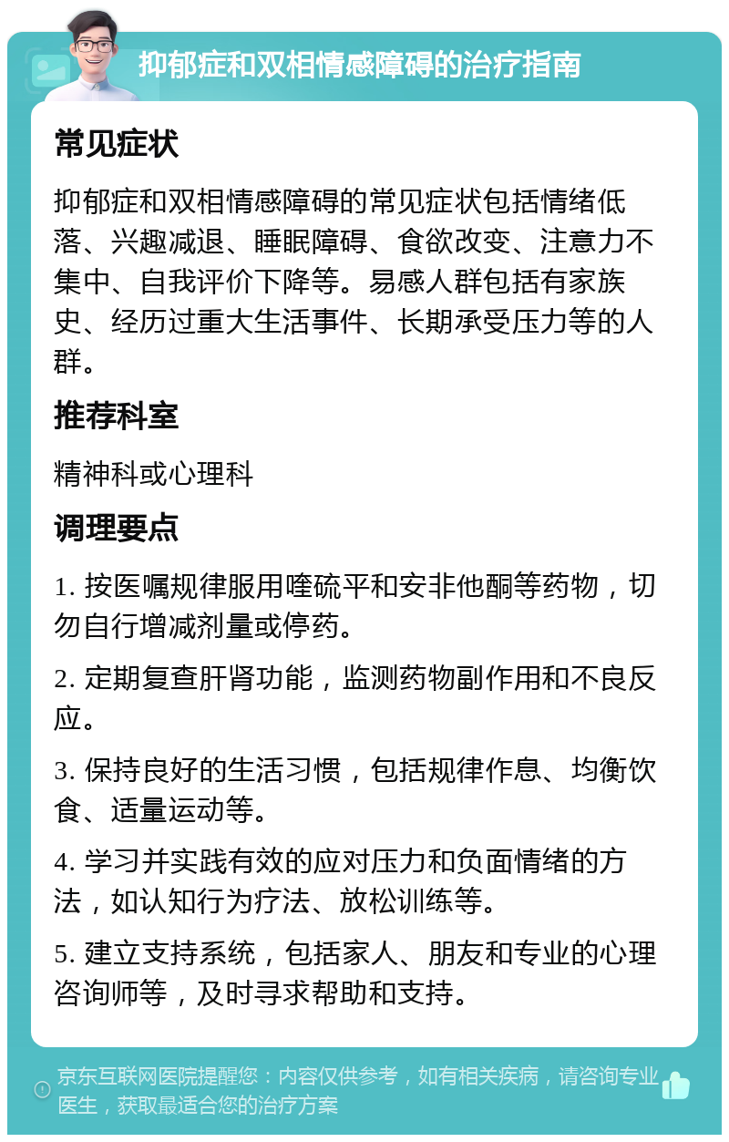 抑郁症和双相情感障碍的治疗指南 常见症状 抑郁症和双相情感障碍的常见症状包括情绪低落、兴趣减退、睡眠障碍、食欲改变、注意力不集中、自我评价下降等。易感人群包括有家族史、经历过重大生活事件、长期承受压力等的人群。 推荐科室 精神科或心理科 调理要点 1. 按医嘱规律服用喹硫平和安非他酮等药物，切勿自行增减剂量或停药。 2. 定期复查肝肾功能，监测药物副作用和不良反应。 3. 保持良好的生活习惯，包括规律作息、均衡饮食、适量运动等。 4. 学习并实践有效的应对压力和负面情绪的方法，如认知行为疗法、放松训练等。 5. 建立支持系统，包括家人、朋友和专业的心理咨询师等，及时寻求帮助和支持。