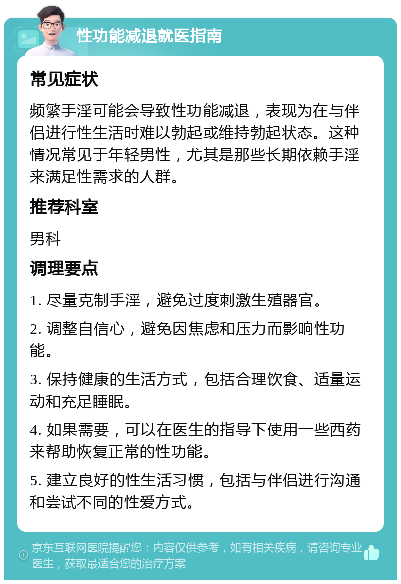 性功能减退就医指南 常见症状 频繁手淫可能会导致性功能减退，表现为在与伴侣进行性生活时难以勃起或维持勃起状态。这种情况常见于年轻男性，尤其是那些长期依赖手淫来满足性需求的人群。 推荐科室 男科 调理要点 1. 尽量克制手淫，避免过度刺激生殖器官。 2. 调整自信心，避免因焦虑和压力而影响性功能。 3. 保持健康的生活方式，包括合理饮食、适量运动和充足睡眠。 4. 如果需要，可以在医生的指导下使用一些西药来帮助恢复正常的性功能。 5. 建立良好的性生活习惯，包括与伴侣进行沟通和尝试不同的性爱方式。