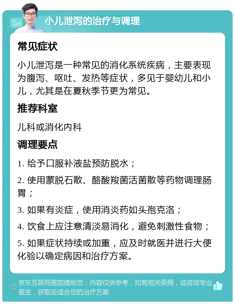 小儿泄泻的治疗与调理 常见症状 小儿泄泻是一种常见的消化系统疾病，主要表现为腹泻、呕吐、发热等症状，多见于婴幼儿和小儿，尤其是在夏秋季节更为常见。 推荐科室 儿科或消化内科 调理要点 1. 给予口服补液盐预防脱水； 2. 使用蒙脱石散、酪酸羧菌活菌散等药物调理肠胃； 3. 如果有炎症，使用消炎药如头孢克洛； 4. 饮食上应注意清淡易消化，避免刺激性食物； 5. 如果症状持续或加重，应及时就医并进行大便化验以确定病因和治疗方案。