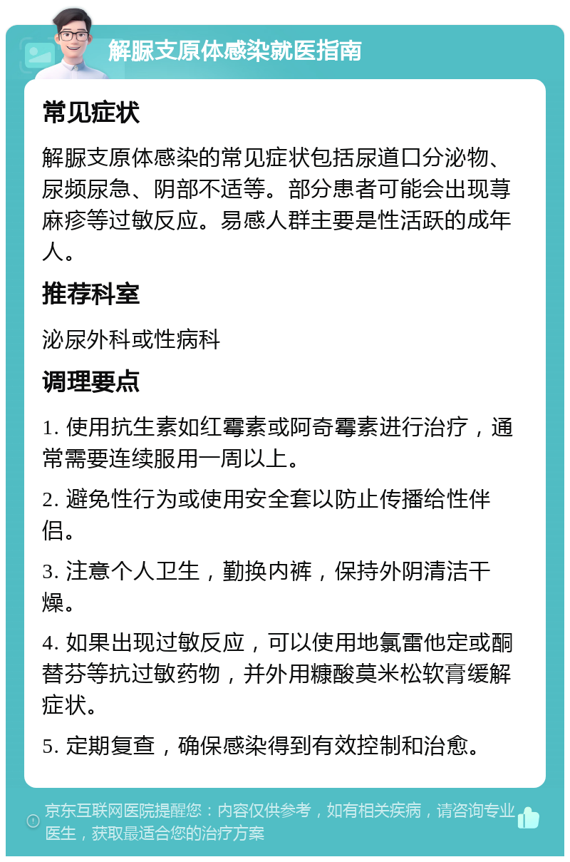 解脲支原体感染就医指南 常见症状 解脲支原体感染的常见症状包括尿道口分泌物、尿频尿急、阴部不适等。部分患者可能会出现荨麻疹等过敏反应。易感人群主要是性活跃的成年人。 推荐科室 泌尿外科或性病科 调理要点 1. 使用抗生素如红霉素或阿奇霉素进行治疗，通常需要连续服用一周以上。 2. 避免性行为或使用安全套以防止传播给性伴侣。 3. 注意个人卫生，勤换内裤，保持外阴清洁干燥。 4. 如果出现过敏反应，可以使用地氯雷他定或酮替芬等抗过敏药物，并外用糠酸莫米松软膏缓解症状。 5. 定期复查，确保感染得到有效控制和治愈。