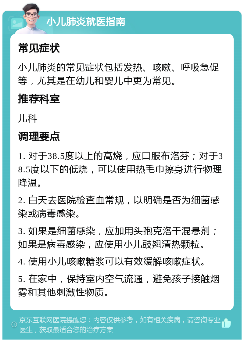 小儿肺炎就医指南 常见症状 小儿肺炎的常见症状包括发热、咳嗽、呼吸急促等，尤其是在幼儿和婴儿中更为常见。 推荐科室 儿科 调理要点 1. 对于38.5度以上的高烧，应口服布洛芬；对于38.5度以下的低烧，可以使用热毛巾擦身进行物理降温。 2. 白天去医院检查血常规，以明确是否为细菌感染或病毒感染。 3. 如果是细菌感染，应加用头孢克洛干混悬剂；如果是病毒感染，应使用小儿豉翘清热颗粒。 4. 使用小儿咳嗽糖浆可以有效缓解咳嗽症状。 5. 在家中，保持室内空气流通，避免孩子接触烟雾和其他刺激性物质。