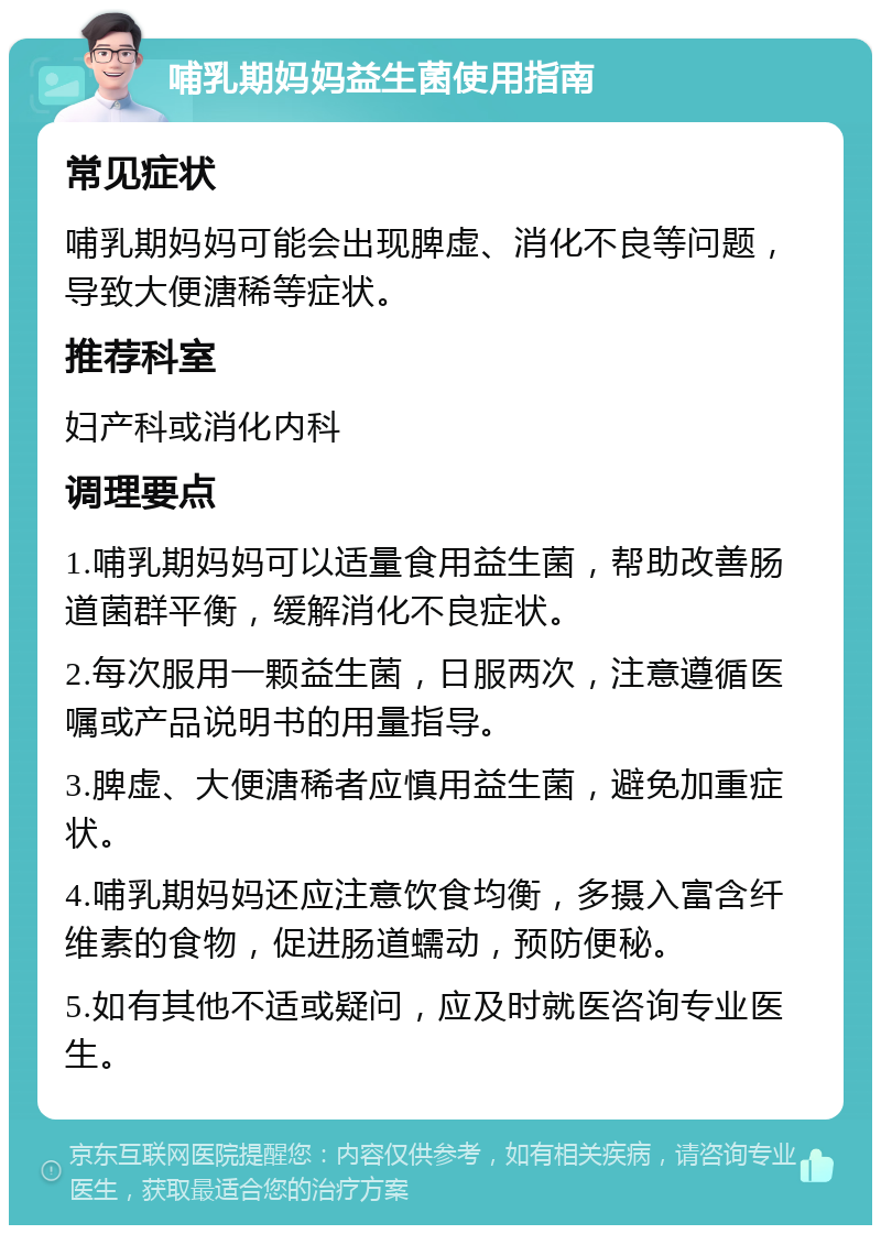 哺乳期妈妈益生菌使用指南 常见症状 哺乳期妈妈可能会出现脾虚、消化不良等问题，导致大便溏稀等症状。 推荐科室 妇产科或消化内科 调理要点 1.哺乳期妈妈可以适量食用益生菌，帮助改善肠道菌群平衡，缓解消化不良症状。 2.每次服用一颗益生菌，日服两次，注意遵循医嘱或产品说明书的用量指导。 3.脾虚、大便溏稀者应慎用益生菌，避免加重症状。 4.哺乳期妈妈还应注意饮食均衡，多摄入富含纤维素的食物，促进肠道蠕动，预防便秘。 5.如有其他不适或疑问，应及时就医咨询专业医生。