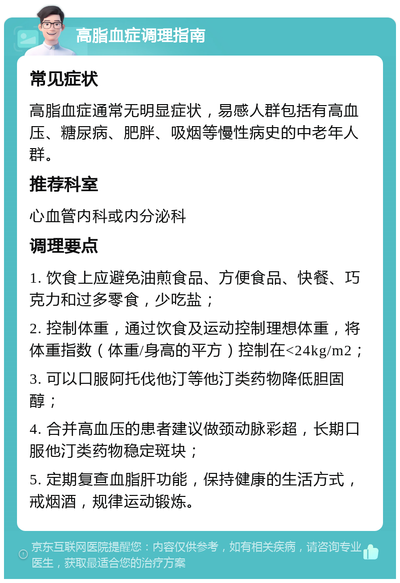 高脂血症调理指南 常见症状 高脂血症通常无明显症状，易感人群包括有高血压、糖尿病、肥胖、吸烟等慢性病史的中老年人群。 推荐科室 心血管内科或内分泌科 调理要点 1. 饮食上应避免油煎食品、方便食品、快餐、巧克力和过多零食，少吃盐； 2. 控制体重，通过饮食及运动控制理想体重，将体重指数（体重/身高的平方）控制在<24kg/m2； 3. 可以口服阿托伐他汀等他汀类药物降低胆固醇； 4. 合并高血压的患者建议做颈动脉彩超，长期口服他汀类药物稳定斑块； 5. 定期复查血脂肝功能，保持健康的生活方式，戒烟酒，规律运动锻炼。