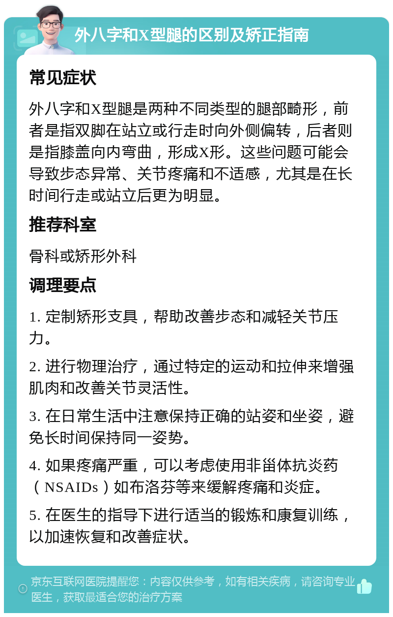 外八字和X型腿的区别及矫正指南 常见症状 外八字和X型腿是两种不同类型的腿部畸形，前者是指双脚在站立或行走时向外侧偏转，后者则是指膝盖向内弯曲，形成X形。这些问题可能会导致步态异常、关节疼痛和不适感，尤其是在长时间行走或站立后更为明显。 推荐科室 骨科或矫形外科 调理要点 1. 定制矫形支具，帮助改善步态和减轻关节压力。 2. 进行物理治疗，通过特定的运动和拉伸来增强肌肉和改善关节灵活性。 3. 在日常生活中注意保持正确的站姿和坐姿，避免长时间保持同一姿势。 4. 如果疼痛严重，可以考虑使用非甾体抗炎药（NSAIDs）如布洛芬等来缓解疼痛和炎症。 5. 在医生的指导下进行适当的锻炼和康复训练，以加速恢复和改善症状。