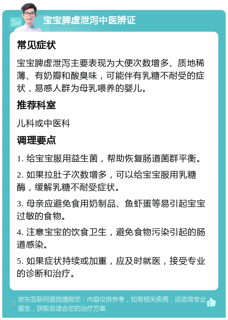 宝宝脾虚泄泻中医辨证 常见症状 宝宝脾虚泄泻主要表现为大便次数增多、质地稀薄、有奶瓣和酸臭味，可能伴有乳糖不耐受的症状，易感人群为母乳喂养的婴儿。 推荐科室 儿科或中医科 调理要点 1. 给宝宝服用益生菌，帮助恢复肠道菌群平衡。 2. 如果拉肚子次数增多，可以给宝宝服用乳糖酶，缓解乳糖不耐受症状。 3. 母亲应避免食用奶制品、鱼虾蛋等易引起宝宝过敏的食物。 4. 注意宝宝的饮食卫生，避免食物污染引起的肠道感染。 5. 如果症状持续或加重，应及时就医，接受专业的诊断和治疗。