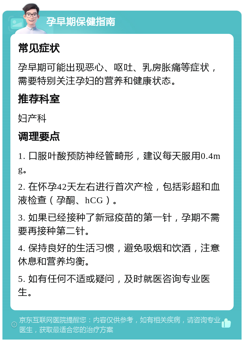 孕早期保健指南 常见症状 孕早期可能出现恶心、呕吐、乳房胀痛等症状，需要特别关注孕妇的营养和健康状态。 推荐科室 妇产科 调理要点 1. 口服叶酸预防神经管畸形，建议每天服用0.4mg。 2. 在怀孕42天左右进行首次产检，包括彩超和血液检查（孕酮、hCG）。 3. 如果已经接种了新冠疫苗的第一针，孕期不需要再接种第二针。 4. 保持良好的生活习惯，避免吸烟和饮酒，注意休息和营养均衡。 5. 如有任何不适或疑问，及时就医咨询专业医生。