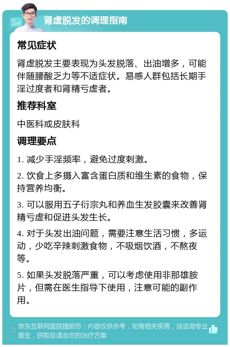 肾虚脱发的调理指南 常见症状 肾虚脱发主要表现为头发脱落、出油增多，可能伴随腰酸乏力等不适症状。易感人群包括长期手淫过度者和肾精亏虚者。 推荐科室 中医科或皮肤科 调理要点 1. 减少手淫频率，避免过度刺激。 2. 饮食上多摄入富含蛋白质和维生素的食物，保持营养均衡。 3. 可以服用五子衍宗丸和养血生发胶囊来改善肾精亏虚和促进头发生长。 4. 对于头发出油问题，需要注意生活习惯，多运动，少吃辛辣刺激食物，不吸烟饮酒，不熬夜等。 5. 如果头发脱落严重，可以考虑使用非那雄胺片，但需在医生指导下使用，注意可能的副作用。