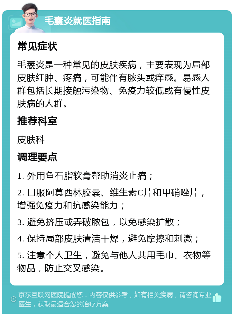 毛囊炎就医指南 常见症状 毛囊炎是一种常见的皮肤疾病，主要表现为局部皮肤红肿、疼痛，可能伴有脓头或痒感。易感人群包括长期接触污染物、免疫力较低或有慢性皮肤病的人群。 推荐科室 皮肤科 调理要点 1. 外用鱼石脂软膏帮助消炎止痛； 2. 口服阿莫西林胶囊、维生素C片和甲硝唑片，增强免疫力和抗感染能力； 3. 避免挤压或弄破脓包，以免感染扩散； 4. 保持局部皮肤清洁干燥，避免摩擦和刺激； 5. 注意个人卫生，避免与他人共用毛巾、衣物等物品，防止交叉感染。