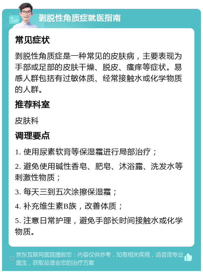 剥脱性角质症就医指南 常见症状 剥脱性角质症是一种常见的皮肤病，主要表现为手部或足部的皮肤干燥、脱皮、瘙痒等症状。易感人群包括有过敏体质、经常接触水或化学物质的人群。 推荐科室 皮肤科 调理要点 1. 使用尿素软膏等保湿霜进行局部治疗； 2. 避免使用碱性香皂、肥皂、沐浴露、洗发水等刺激性物质； 3. 每天三到五次涂擦保湿霜； 4. 补充维生素B族，改善体质； 5. 注意日常护理，避免手部长时间接触水或化学物质。