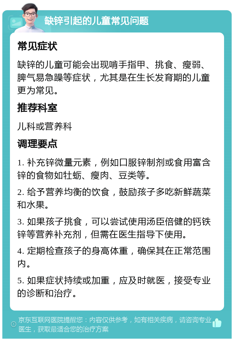 缺锌引起的儿童常见问题 常见症状 缺锌的儿童可能会出现啃手指甲、挑食、瘦弱、脾气易急躁等症状，尤其是在生长发育期的儿童更为常见。 推荐科室 儿科或营养科 调理要点 1. 补充锌微量元素，例如口服锌制剂或食用富含锌的食物如牡蛎、瘦肉、豆类等。 2. 给予营养均衡的饮食，鼓励孩子多吃新鲜蔬菜和水果。 3. 如果孩子挑食，可以尝试使用汤臣倍健的钙铁锌等营养补充剂，但需在医生指导下使用。 4. 定期检查孩子的身高体重，确保其在正常范围内。 5. 如果症状持续或加重，应及时就医，接受专业的诊断和治疗。