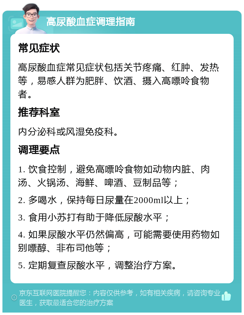 高尿酸血症调理指南 常见症状 高尿酸血症常见症状包括关节疼痛、红肿、发热等，易感人群为肥胖、饮酒、摄入高嘌呤食物者。 推荐科室 内分泌科或风湿免疫科。 调理要点 1. 饮食控制，避免高嘌呤食物如动物内脏、肉汤、火锅汤、海鲜、啤酒、豆制品等； 2. 多喝水，保持每日尿量在2000ml以上； 3. 食用小苏打有助于降低尿酸水平； 4. 如果尿酸水平仍然偏高，可能需要使用药物如别嘌醇、非布司他等； 5. 定期复查尿酸水平，调整治疗方案。