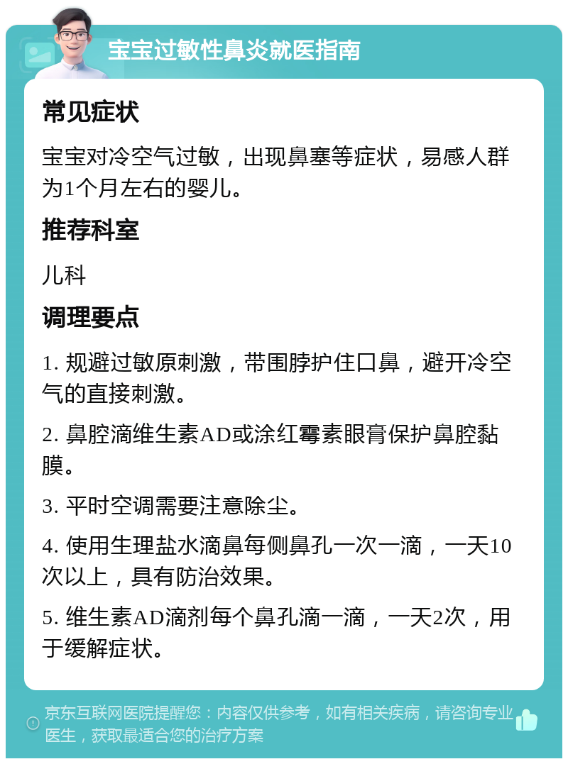 宝宝过敏性鼻炎就医指南 常见症状 宝宝对冷空气过敏，出现鼻塞等症状，易感人群为1个月左右的婴儿。 推荐科室 儿科 调理要点 1. 规避过敏原刺激，带围脖护住口鼻，避开冷空气的直接刺激。 2. 鼻腔滴维生素AD或涂红霉素眼膏保护鼻腔黏膜。 3. 平时空调需要注意除尘。 4. 使用生理盐水滴鼻每侧鼻孔一次一滴，一天10次以上，具有防治效果。 5. 维生素AD滴剂每个鼻孔滴一滴，一天2次，用于缓解症状。