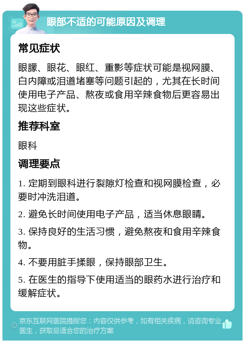 眼部不适的可能原因及调理 常见症状 眼朦、眼花、眼红、重影等症状可能是视网膜、白内障或泪道堵塞等问题引起的，尤其在长时间使用电子产品、熬夜或食用辛辣食物后更容易出现这些症状。 推荐科室 眼科 调理要点 1. 定期到眼科进行裂隙灯检查和视网膜检查，必要时冲洗泪道。 2. 避免长时间使用电子产品，适当休息眼睛。 3. 保持良好的生活习惯，避免熬夜和食用辛辣食物。 4. 不要用脏手揉眼，保持眼部卫生。 5. 在医生的指导下使用适当的眼药水进行治疗和缓解症状。