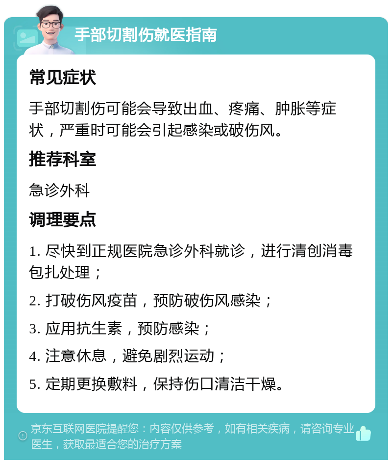 手部切割伤就医指南 常见症状 手部切割伤可能会导致出血、疼痛、肿胀等症状，严重时可能会引起感染或破伤风。 推荐科室 急诊外科 调理要点 1. 尽快到正规医院急诊外科就诊，进行清创消毒包扎处理； 2. 打破伤风疫苗，预防破伤风感染； 3. 应用抗生素，预防感染； 4. 注意休息，避免剧烈运动； 5. 定期更换敷料，保持伤口清洁干燥。