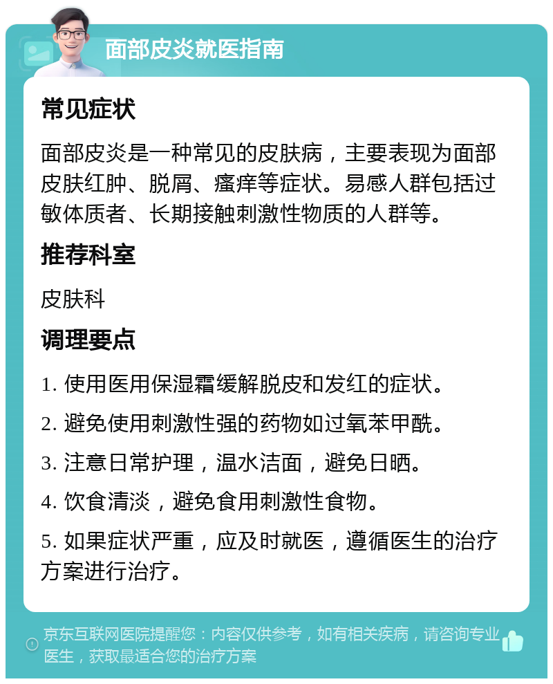 面部皮炎就医指南 常见症状 面部皮炎是一种常见的皮肤病，主要表现为面部皮肤红肿、脱屑、瘙痒等症状。易感人群包括过敏体质者、长期接触刺激性物质的人群等。 推荐科室 皮肤科 调理要点 1. 使用医用保湿霜缓解脱皮和发红的症状。 2. 避免使用刺激性强的药物如过氧苯甲酰。 3. 注意日常护理，温水洁面，避免日晒。 4. 饮食清淡，避免食用刺激性食物。 5. 如果症状严重，应及时就医，遵循医生的治疗方案进行治疗。