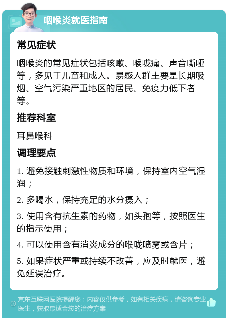 咽喉炎就医指南 常见症状 咽喉炎的常见症状包括咳嗽、喉咙痛、声音嘶哑等，多见于儿童和成人。易感人群主要是长期吸烟、空气污染严重地区的居民、免疫力低下者等。 推荐科室 耳鼻喉科 调理要点 1. 避免接触刺激性物质和环境，保持室内空气湿润； 2. 多喝水，保持充足的水分摄入； 3. 使用含有抗生素的药物，如头孢等，按照医生的指示使用； 4. 可以使用含有消炎成分的喉咙喷雾或含片； 5. 如果症状严重或持续不改善，应及时就医，避免延误治疗。