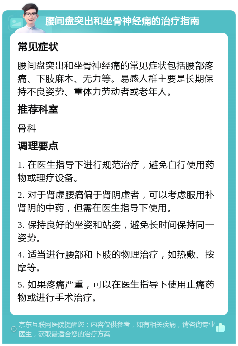 腰间盘突出和坐骨神经痛的治疗指南 常见症状 腰间盘突出和坐骨神经痛的常见症状包括腰部疼痛、下肢麻木、无力等。易感人群主要是长期保持不良姿势、重体力劳动者或老年人。 推荐科室 骨科 调理要点 1. 在医生指导下进行规范治疗，避免自行使用药物或理疗设备。 2. 对于肾虚腰痛偏于肾阴虚者，可以考虑服用补肾阴的中药，但需在医生指导下使用。 3. 保持良好的坐姿和站姿，避免长时间保持同一姿势。 4. 适当进行腰部和下肢的物理治疗，如热敷、按摩等。 5. 如果疼痛严重，可以在医生指导下使用止痛药物或进行手术治疗。