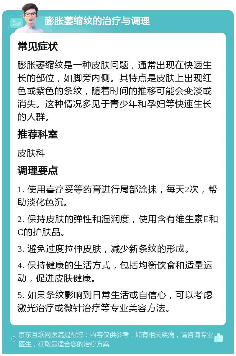 膨胀萎缩纹的治疗与调理 常见症状 膨胀萎缩纹是一种皮肤问题，通常出现在快速生长的部位，如脚旁内侧。其特点是皮肤上出现红色或紫色的条纹，随着时间的推移可能会变淡或消失。这种情况多见于青少年和孕妇等快速生长的人群。 推荐科室 皮肤科 调理要点 1. 使用喜疗妥等药膏进行局部涂抹，每天2次，帮助淡化色沉。 2. 保持皮肤的弹性和湿润度，使用含有维生素E和C的护肤品。 3. 避免过度拉伸皮肤，减少新条纹的形成。 4. 保持健康的生活方式，包括均衡饮食和适量运动，促进皮肤健康。 5. 如果条纹影响到日常生活或自信心，可以考虑激光治疗或微针治疗等专业美容方法。