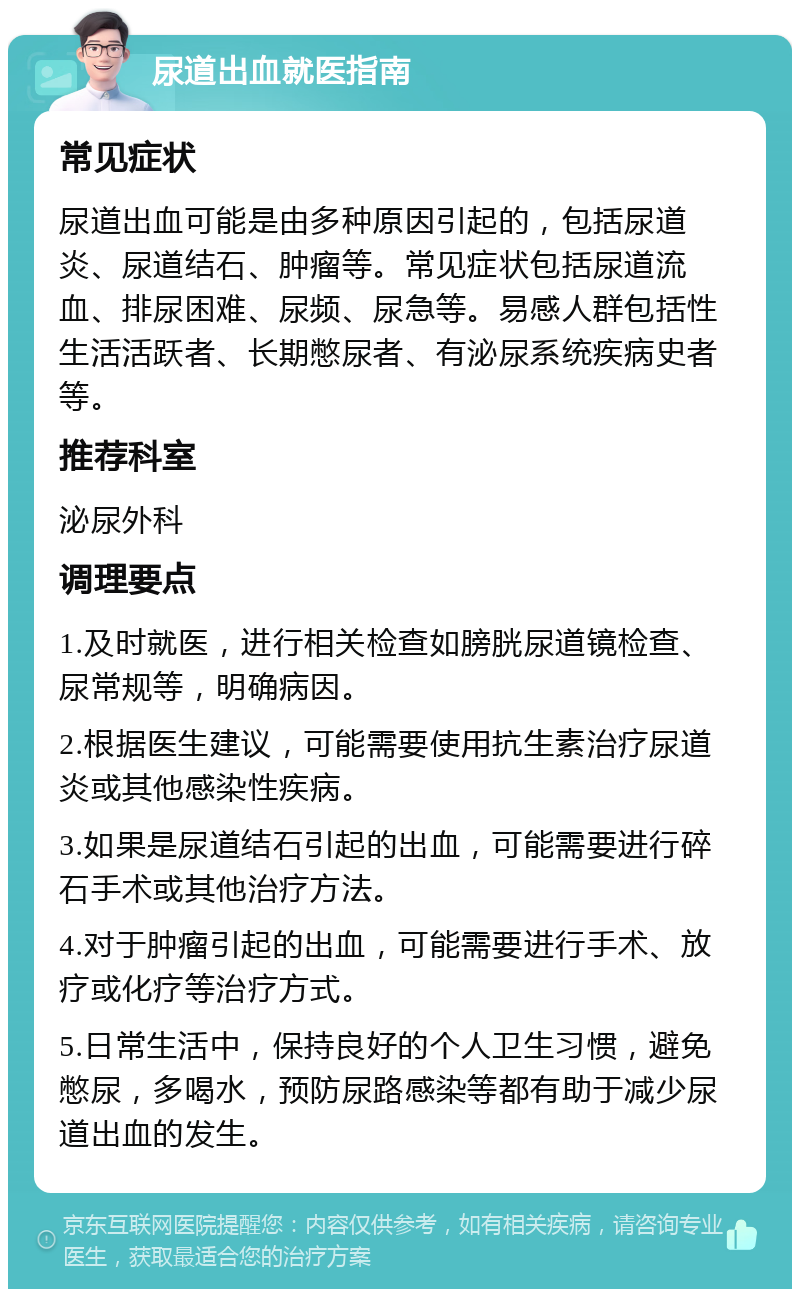 尿道出血就医指南 常见症状 尿道出血可能是由多种原因引起的，包括尿道炎、尿道结石、肿瘤等。常见症状包括尿道流血、排尿困难、尿频、尿急等。易感人群包括性生活活跃者、长期憋尿者、有泌尿系统疾病史者等。 推荐科室 泌尿外科 调理要点 1.及时就医，进行相关检查如膀胱尿道镜检查、尿常规等，明确病因。 2.根据医生建议，可能需要使用抗生素治疗尿道炎或其他感染性疾病。 3.如果是尿道结石引起的出血，可能需要进行碎石手术或其他治疗方法。 4.对于肿瘤引起的出血，可能需要进行手术、放疗或化疗等治疗方式。 5.日常生活中，保持良好的个人卫生习惯，避免憋尿，多喝水，预防尿路感染等都有助于减少尿道出血的发生。