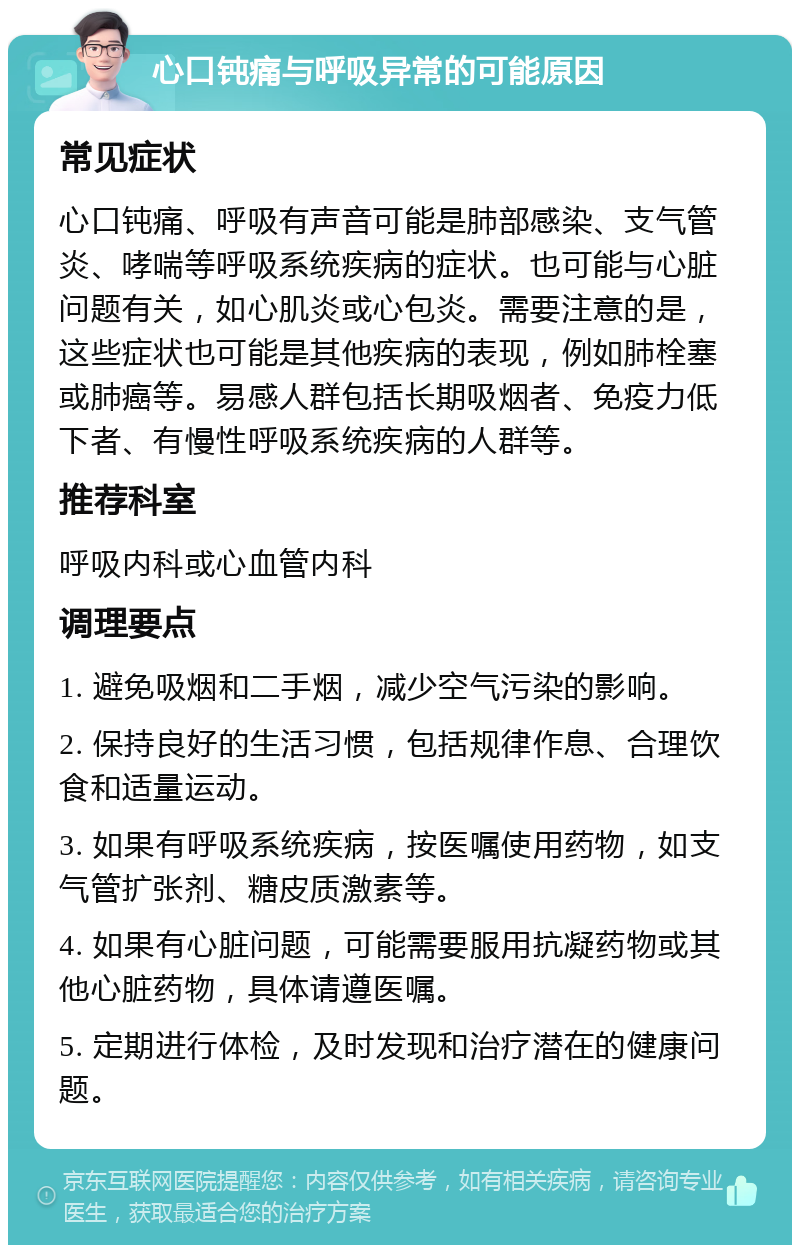 心口钝痛与呼吸异常的可能原因 常见症状 心口钝痛、呼吸有声音可能是肺部感染、支气管炎、哮喘等呼吸系统疾病的症状。也可能与心脏问题有关，如心肌炎或心包炎。需要注意的是，这些症状也可能是其他疾病的表现，例如肺栓塞或肺癌等。易感人群包括长期吸烟者、免疫力低下者、有慢性呼吸系统疾病的人群等。 推荐科室 呼吸内科或心血管内科 调理要点 1. 避免吸烟和二手烟，减少空气污染的影响。 2. 保持良好的生活习惯，包括规律作息、合理饮食和适量运动。 3. 如果有呼吸系统疾病，按医嘱使用药物，如支气管扩张剂、糖皮质激素等。 4. 如果有心脏问题，可能需要服用抗凝药物或其他心脏药物，具体请遵医嘱。 5. 定期进行体检，及时发现和治疗潜在的健康问题。