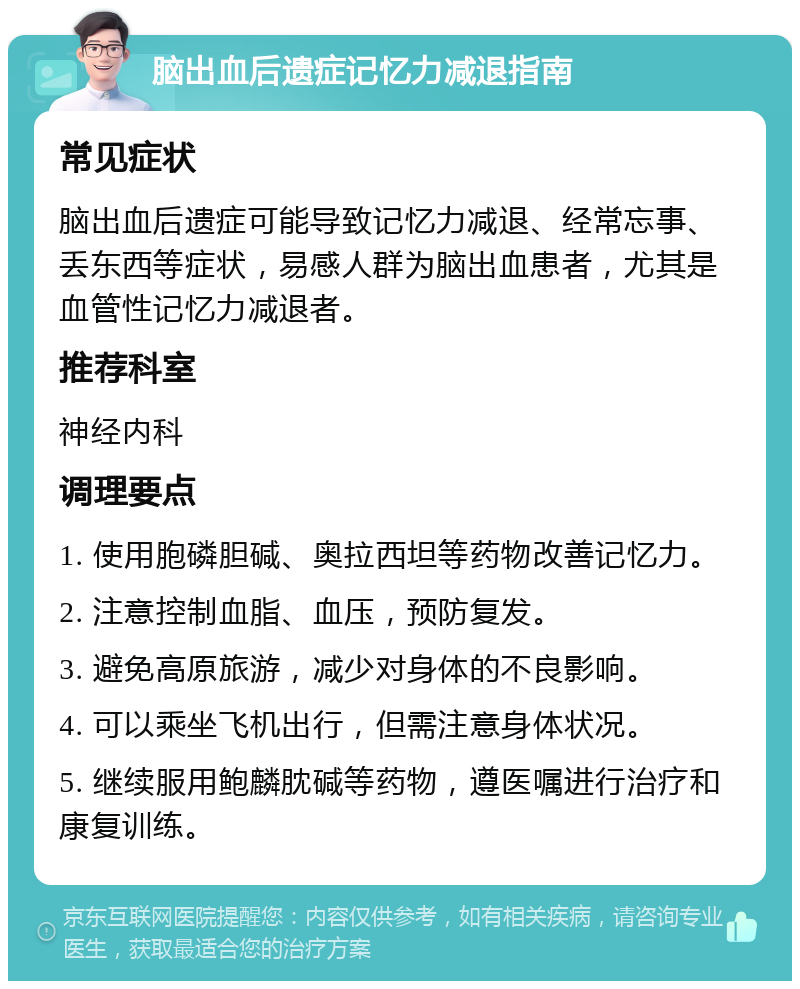 脑出血后遗症记忆力减退指南 常见症状 脑出血后遗症可能导致记忆力减退、经常忘事、丢东西等症状，易感人群为脑出血患者，尤其是血管性记忆力减退者。 推荐科室 神经内科 调理要点 1. 使用胞磷胆碱、奥拉西坦等药物改善记忆力。 2. 注意控制血脂、血压，预防复发。 3. 避免高原旅游，减少对身体的不良影响。 4. 可以乘坐飞机出行，但需注意身体状况。 5. 继续服用鲍麟䏙碱等药物，遵医嘱进行治疗和康复训练。