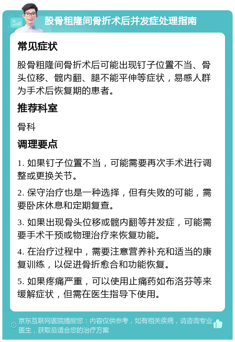 股骨粗隆间骨折术后并发症处理指南 常见症状 股骨粗隆间骨折术后可能出现钉子位置不当、骨头位移、髋内翻、腿不能平伸等症状，易感人群为手术后恢复期的患者。 推荐科室 骨科 调理要点 1. 如果钉子位置不当，可能需要再次手术进行调整或更换关节。 2. 保守治疗也是一种选择，但有失败的可能，需要卧床休息和定期复查。 3. 如果出现骨头位移或髋内翻等并发症，可能需要手术干预或物理治疗来恢复功能。 4. 在治疗过程中，需要注意营养补充和适当的康复训练，以促进骨折愈合和功能恢复。 5. 如果疼痛严重，可以使用止痛药如布洛芬等来缓解症状，但需在医生指导下使用。