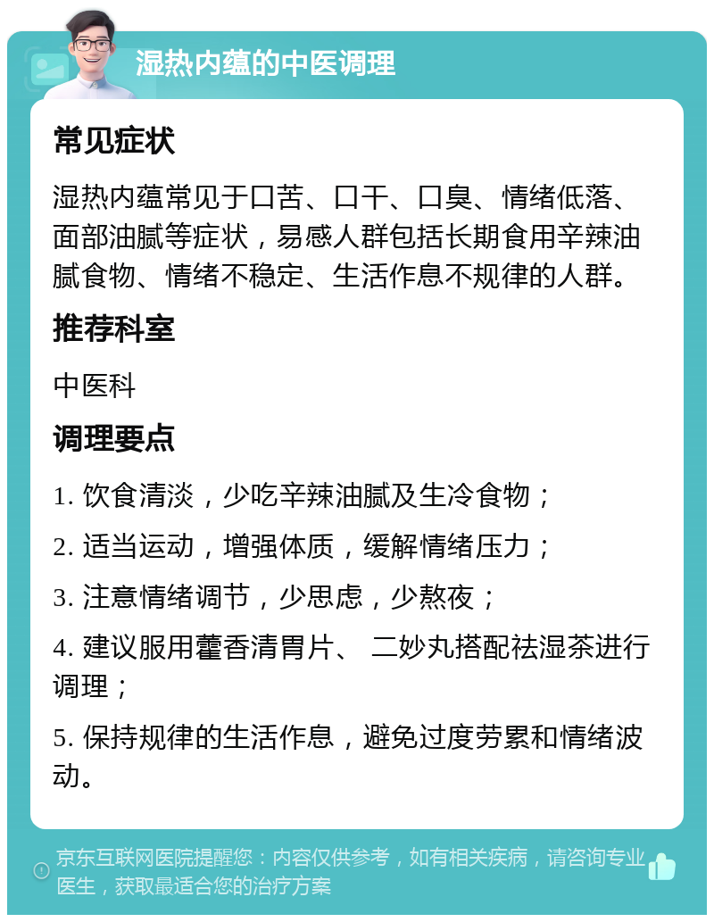 湿热内蕴的中医调理 常见症状 湿热内蕴常见于口苦、口干、口臭、情绪低落、面部油腻等症状，易感人群包括长期食用辛辣油腻食物、情绪不稳定、生活作息不规律的人群。 推荐科室 中医科 调理要点 1. 饮食清淡，少吃辛辣油腻及生冷食物； 2. 适当运动，增强体质，缓解情绪压力； 3. 注意情绪调节，少思虑，少熬夜； 4. 建议服用藿香清胃片、 二妙丸搭配祛湿茶进行调理； 5. 保持规律的生活作息，避免过度劳累和情绪波动。