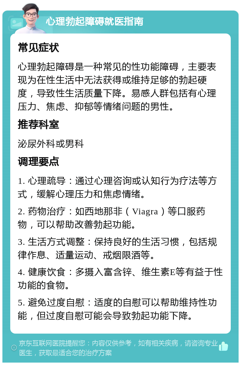 心理勃起障碍就医指南 常见症状 心理勃起障碍是一种常见的性功能障碍，主要表现为在性生活中无法获得或维持足够的勃起硬度，导致性生活质量下降。易感人群包括有心理压力、焦虑、抑郁等情绪问题的男性。 推荐科室 泌尿外科或男科 调理要点 1. 心理疏导：通过心理咨询或认知行为疗法等方式，缓解心理压力和焦虑情绪。 2. 药物治疗：如西地那非（Viagra）等口服药物，可以帮助改善勃起功能。 3. 生活方式调整：保持良好的生活习惯，包括规律作息、适量运动、戒烟限酒等。 4. 健康饮食：多摄入富含锌、维生素E等有益于性功能的食物。 5. 避免过度自慰：适度的自慰可以帮助维持性功能，但过度自慰可能会导致勃起功能下降。