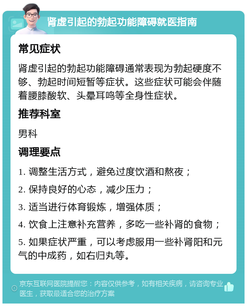 肾虚引起的勃起功能障碍就医指南 常见症状 肾虚引起的勃起功能障碍通常表现为勃起硬度不够、勃起时间短暂等症状。这些症状可能会伴随着腰膝酸软、头晕耳鸣等全身性症状。 推荐科室 男科 调理要点 1. 调整生活方式，避免过度饮酒和熬夜； 2. 保持良好的心态，减少压力； 3. 适当进行体育锻炼，增强体质； 4. 饮食上注意补充营养，多吃一些补肾的食物； 5. 如果症状严重，可以考虑服用一些补肾阳和元气的中成药，如右归丸等。