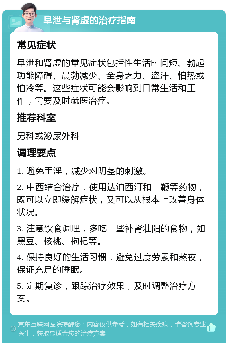 早泄与肾虚的治疗指南 常见症状 早泄和肾虚的常见症状包括性生活时间短、勃起功能障碍、晨勃减少、全身乏力、盗汗、怕热或怕冷等。这些症状可能会影响到日常生活和工作，需要及时就医治疗。 推荐科室 男科或泌尿外科 调理要点 1. 避免手淫，减少对阴茎的刺激。 2. 中西结合治疗，使用达泊西汀和三鞭等药物，既可以立即缓解症状，又可以从根本上改善身体状况。 3. 注意饮食调理，多吃一些补肾壮阳的食物，如黑豆、核桃、枸杞等。 4. 保持良好的生活习惯，避免过度劳累和熬夜，保证充足的睡眠。 5. 定期复诊，跟踪治疗效果，及时调整治疗方案。