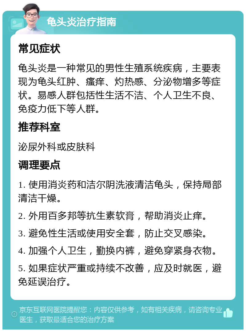 龟头炎治疗指南 常见症状 龟头炎是一种常见的男性生殖系统疾病，主要表现为龟头红肿、瘙痒、灼热感、分泌物增多等症状。易感人群包括性生活不洁、个人卫生不良、免疫力低下等人群。 推荐科室 泌尿外科或皮肤科 调理要点 1. 使用消炎药和洁尔阴洗液清洁龟头，保持局部清洁干燥。 2. 外用百多邦等抗生素软膏，帮助消炎止痒。 3. 避免性生活或使用安全套，防止交叉感染。 4. 加强个人卫生，勤换内裤，避免穿紧身衣物。 5. 如果症状严重或持续不改善，应及时就医，避免延误治疗。