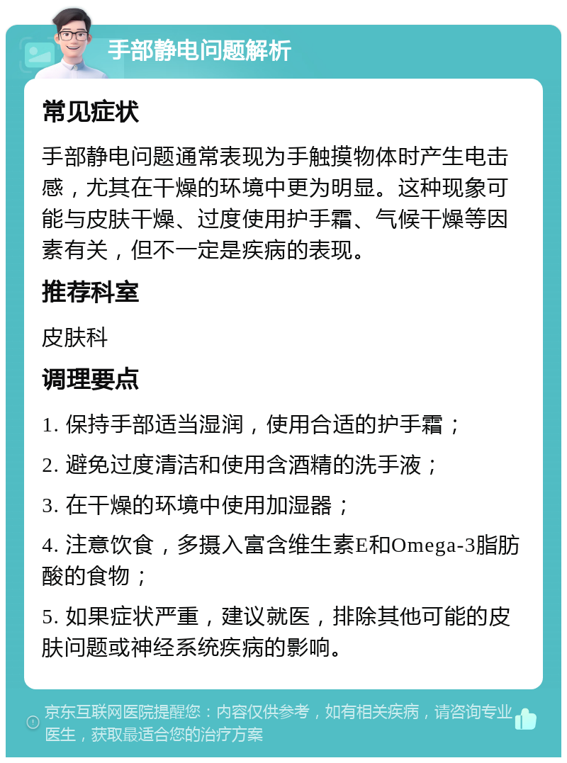 手部静电问题解析 常见症状 手部静电问题通常表现为手触摸物体时产生电击感，尤其在干燥的环境中更为明显。这种现象可能与皮肤干燥、过度使用护手霜、气候干燥等因素有关，但不一定是疾病的表现。 推荐科室 皮肤科 调理要点 1. 保持手部适当湿润，使用合适的护手霜； 2. 避免过度清洁和使用含酒精的洗手液； 3. 在干燥的环境中使用加湿器； 4. 注意饮食，多摄入富含维生素E和Omega-3脂肪酸的食物； 5. 如果症状严重，建议就医，排除其他可能的皮肤问题或神经系统疾病的影响。