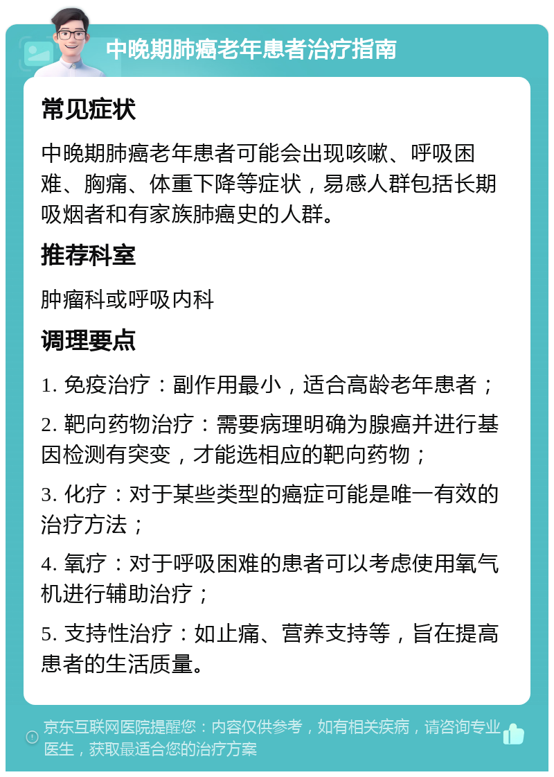 中晚期肺癌老年患者治疗指南 常见症状 中晚期肺癌老年患者可能会出现咳嗽、呼吸困难、胸痛、体重下降等症状，易感人群包括长期吸烟者和有家族肺癌史的人群。 推荐科室 肿瘤科或呼吸内科 调理要点 1. 免疫治疗：副作用最小，适合高龄老年患者； 2. 靶向药物治疗：需要病理明确为腺癌并进行基因检测有突变，才能选相应的靶向药物； 3. 化疗：对于某些类型的癌症可能是唯一有效的治疗方法； 4. 氧疗：对于呼吸困难的患者可以考虑使用氧气机进行辅助治疗； 5. 支持性治疗：如止痛、营养支持等，旨在提高患者的生活质量。