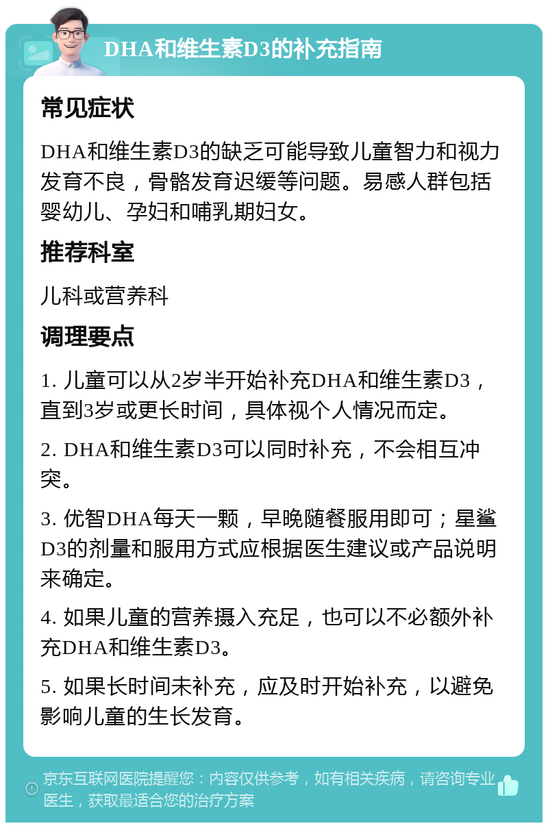 DHA和维生素D3的补充指南 常见症状 DHA和维生素D3的缺乏可能导致儿童智力和视力发育不良，骨骼发育迟缓等问题。易感人群包括婴幼儿、孕妇和哺乳期妇女。 推荐科室 儿科或营养科 调理要点 1. 儿童可以从2岁半开始补充DHA和维生素D3，直到3岁或更长时间，具体视个人情况而定。 2. DHA和维生素D3可以同时补充，不会相互冲突。 3. 优智DHA每天一颗，早晚随餐服用即可；星鲨D3的剂量和服用方式应根据医生建议或产品说明来确定。 4. 如果儿童的营养摄入充足，也可以不必额外补充DHA和维生素D3。 5. 如果长时间未补充，应及时开始补充，以避免影响儿童的生长发育。