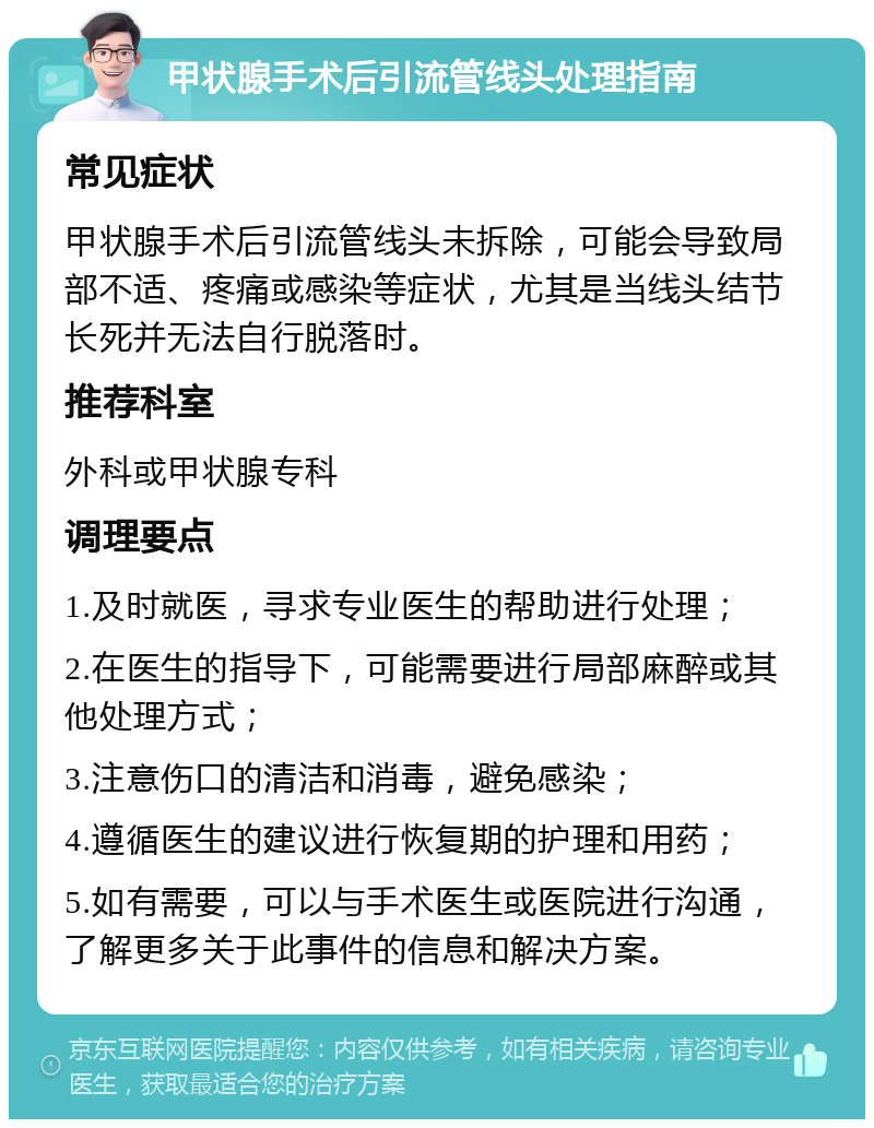 甲状腺手术后引流管线头处理指南 常见症状 甲状腺手术后引流管线头未拆除，可能会导致局部不适、疼痛或感染等症状，尤其是当线头结节长死并无法自行脱落时。 推荐科室 外科或甲状腺专科 调理要点 1.及时就医，寻求专业医生的帮助进行处理； 2.在医生的指导下，可能需要进行局部麻醉或其他处理方式； 3.注意伤口的清洁和消毒，避免感染； 4.遵循医生的建议进行恢复期的护理和用药； 5.如有需要，可以与手术医生或医院进行沟通，了解更多关于此事件的信息和解决方案。