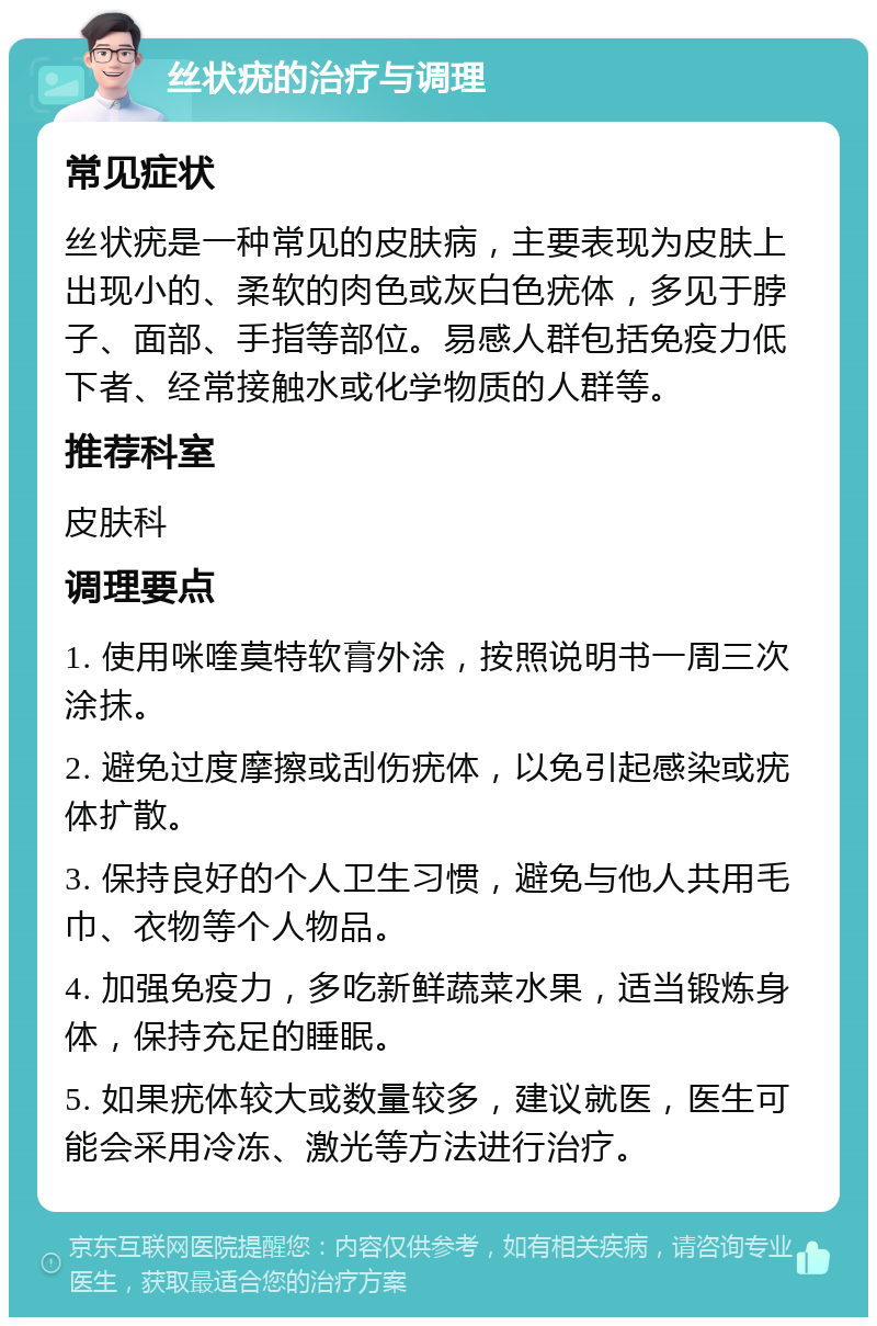 丝状疣的治疗与调理 常见症状 丝状疣是一种常见的皮肤病，主要表现为皮肤上出现小的、柔软的肉色或灰白色疣体，多见于脖子、面部、手指等部位。易感人群包括免疫力低下者、经常接触水或化学物质的人群等。 推荐科室 皮肤科 调理要点 1. 使用咪喹莫特软膏外涂，按照说明书一周三次涂抹。 2. 避免过度摩擦或刮伤疣体，以免引起感染或疣体扩散。 3. 保持良好的个人卫生习惯，避免与他人共用毛巾、衣物等个人物品。 4. 加强免疫力，多吃新鲜蔬菜水果，适当锻炼身体，保持充足的睡眠。 5. 如果疣体较大或数量较多，建议就医，医生可能会采用冷冻、激光等方法进行治疗。