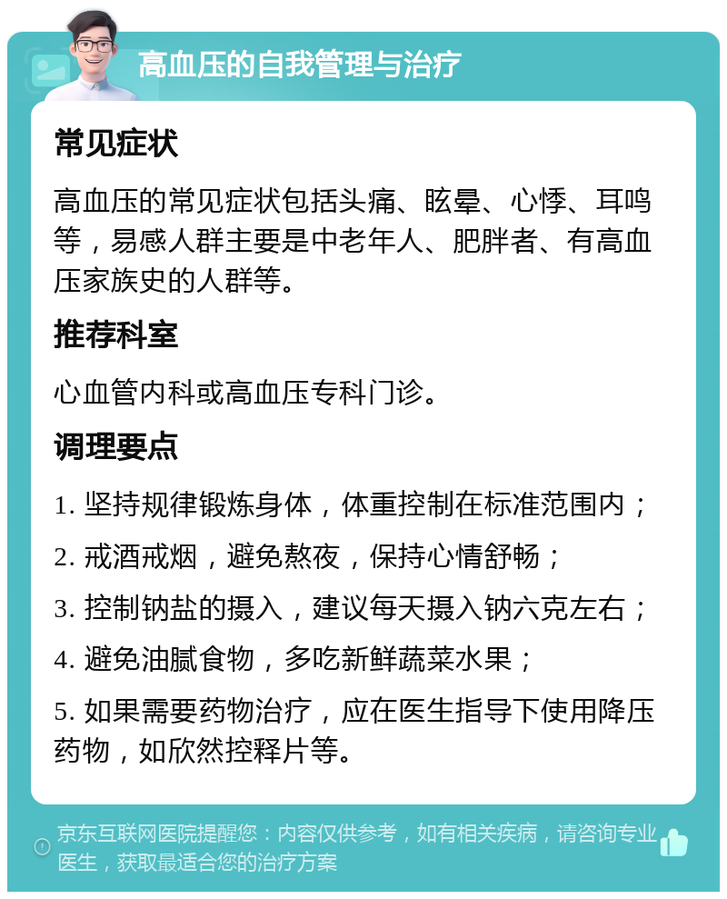 高血压的自我管理与治疗 常见症状 高血压的常见症状包括头痛、眩晕、心悸、耳鸣等，易感人群主要是中老年人、肥胖者、有高血压家族史的人群等。 推荐科室 心血管内科或高血压专科门诊。 调理要点 1. 坚持规律锻炼身体，体重控制在标准范围内； 2. 戒酒戒烟，避免熬夜，保持心情舒畅； 3. 控制钠盐的摄入，建议每天摄入钠六克左右； 4. 避免油腻食物，多吃新鲜蔬菜水果； 5. 如果需要药物治疗，应在医生指导下使用降压药物，如欣然控释片等。