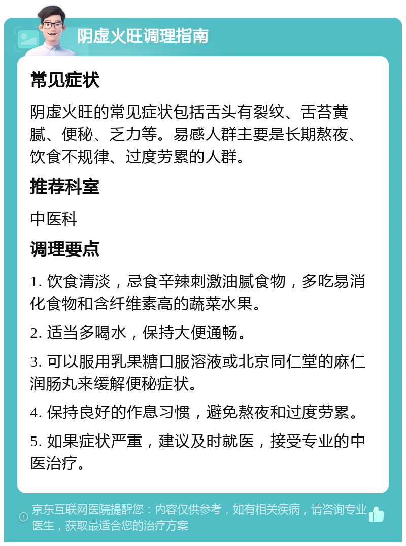 阴虚火旺调理指南 常见症状 阴虚火旺的常见症状包括舌头有裂纹、舌苔黄腻、便秘、乏力等。易感人群主要是长期熬夜、饮食不规律、过度劳累的人群。 推荐科室 中医科 调理要点 1. 饮食清淡，忌食辛辣刺激油腻食物，多吃易消化食物和含纤维素高的蔬菜水果。 2. 适当多喝水，保持大便通畅。 3. 可以服用乳果糖口服溶液或北京同仁堂的麻仁润肠丸来缓解便秘症状。 4. 保持良好的作息习惯，避免熬夜和过度劳累。 5. 如果症状严重，建议及时就医，接受专业的中医治疗。