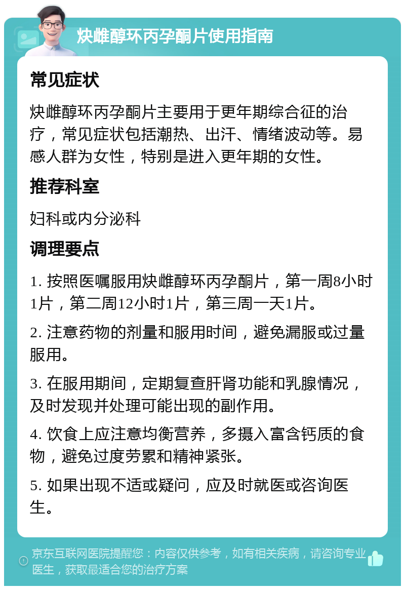 炔雌醇环丙孕酮片使用指南 常见症状 炔雌醇环丙孕酮片主要用于更年期综合征的治疗，常见症状包括潮热、出汗、情绪波动等。易感人群为女性，特别是进入更年期的女性。 推荐科室 妇科或内分泌科 调理要点 1. 按照医嘱服用炔雌醇环丙孕酮片，第一周8小时1片，第二周12小时1片，第三周一天1片。 2. 注意药物的剂量和服用时间，避免漏服或过量服用。 3. 在服用期间，定期复查肝肾功能和乳腺情况，及时发现并处理可能出现的副作用。 4. 饮食上应注意均衡营养，多摄入富含钙质的食物，避免过度劳累和精神紧张。 5. 如果出现不适或疑问，应及时就医或咨询医生。