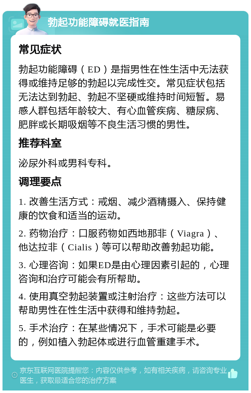 勃起功能障碍就医指南 常见症状 勃起功能障碍（ED）是指男性在性生活中无法获得或维持足够的勃起以完成性交。常见症状包括无法达到勃起、勃起不坚硬或维持时间短暂。易感人群包括年龄较大、有心血管疾病、糖尿病、肥胖或长期吸烟等不良生活习惯的男性。 推荐科室 泌尿外科或男科专科。 调理要点 1. 改善生活方式：戒烟、减少酒精摄入、保持健康的饮食和适当的运动。 2. 药物治疗：口服药物如西地那非（Viagra）、他达拉非（Cialis）等可以帮助改善勃起功能。 3. 心理咨询：如果ED是由心理因素引起的，心理咨询和治疗可能会有所帮助。 4. 使用真空勃起装置或注射治疗：这些方法可以帮助男性在性生活中获得和维持勃起。 5. 手术治疗：在某些情况下，手术可能是必要的，例如植入勃起体或进行血管重建手术。