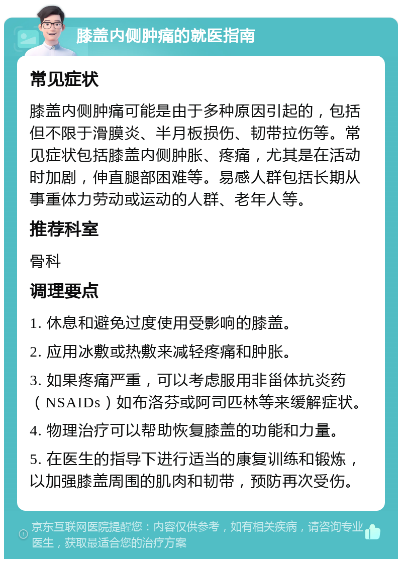 膝盖内侧肿痛的就医指南 常见症状 膝盖内侧肿痛可能是由于多种原因引起的，包括但不限于滑膜炎、半月板损伤、韧带拉伤等。常见症状包括膝盖内侧肿胀、疼痛，尤其是在活动时加剧，伸直腿部困难等。易感人群包括长期从事重体力劳动或运动的人群、老年人等。 推荐科室 骨科 调理要点 1. 休息和避免过度使用受影响的膝盖。 2. 应用冰敷或热敷来减轻疼痛和肿胀。 3. 如果疼痛严重，可以考虑服用非甾体抗炎药（NSAIDs）如布洛芬或阿司匹林等来缓解症状。 4. 物理治疗可以帮助恢复膝盖的功能和力量。 5. 在医生的指导下进行适当的康复训练和锻炼，以加强膝盖周围的肌肉和韧带，预防再次受伤。