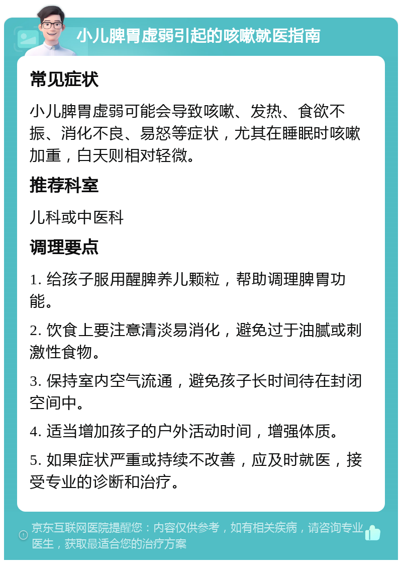 小儿脾胃虚弱引起的咳嗽就医指南 常见症状 小儿脾胃虚弱可能会导致咳嗽、发热、食欲不振、消化不良、易怒等症状，尤其在睡眠时咳嗽加重，白天则相对轻微。 推荐科室 儿科或中医科 调理要点 1. 给孩子服用醒脾养儿颗粒，帮助调理脾胃功能。 2. 饮食上要注意清淡易消化，避免过于油腻或刺激性食物。 3. 保持室内空气流通，避免孩子长时间待在封闭空间中。 4. 适当增加孩子的户外活动时间，增强体质。 5. 如果症状严重或持续不改善，应及时就医，接受专业的诊断和治疗。