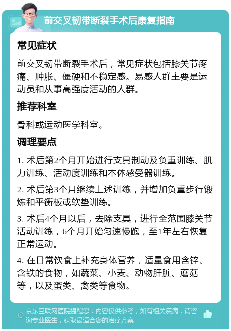 前交叉韧带断裂手术后康复指南 常见症状 前交叉韧带断裂手术后，常见症状包括膝关节疼痛、肿胀、僵硬和不稳定感。易感人群主要是运动员和从事高强度活动的人群。 推荐科室 骨科或运动医学科室。 调理要点 1. 术后第2个月开始进行支具制动及负重训练、肌力训练、活动度训练和本体感受器训练。 2. 术后第3个月继续上述训练，并增加负重步行锻炼和平衡板或软垫训练。 3. 术后4个月以后，去除支具，进行全范围膝关节活动训练，6个月开始匀速慢跑，至1年左右恢复正常运动。 4. 在日常饮食上补充身体营养，适量食用含锌、含铁的食物，如蔬菜、小麦、动物肝脏、蘑菇等，以及蛋类、禽类等食物。