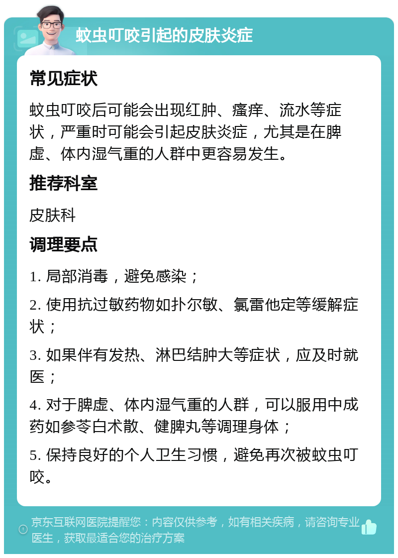 蚊虫叮咬引起的皮肤炎症 常见症状 蚊虫叮咬后可能会出现红肿、瘙痒、流水等症状，严重时可能会引起皮肤炎症，尤其是在脾虚、体内湿气重的人群中更容易发生。 推荐科室 皮肤科 调理要点 1. 局部消毒，避免感染； 2. 使用抗过敏药物如扑尔敏、氯雷他定等缓解症状； 3. 如果伴有发热、淋巴结肿大等症状，应及时就医； 4. 对于脾虚、体内湿气重的人群，可以服用中成药如参苓白术散、健脾丸等调理身体； 5. 保持良好的个人卫生习惯，避免再次被蚊虫叮咬。