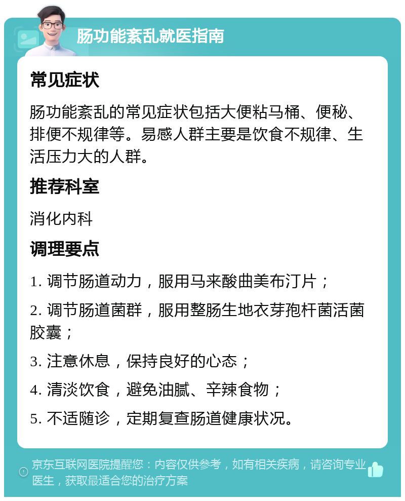 肠功能紊乱就医指南 常见症状 肠功能紊乱的常见症状包括大便粘马桶、便秘、排便不规律等。易感人群主要是饮食不规律、生活压力大的人群。 推荐科室 消化内科 调理要点 1. 调节肠道动力，服用马来酸曲美布汀片； 2. 调节肠道菌群，服用整肠生地衣芽孢杆菌活菌胶囊； 3. 注意休息，保持良好的心态； 4. 清淡饮食，避免油腻、辛辣食物； 5. 不适随诊，定期复查肠道健康状况。