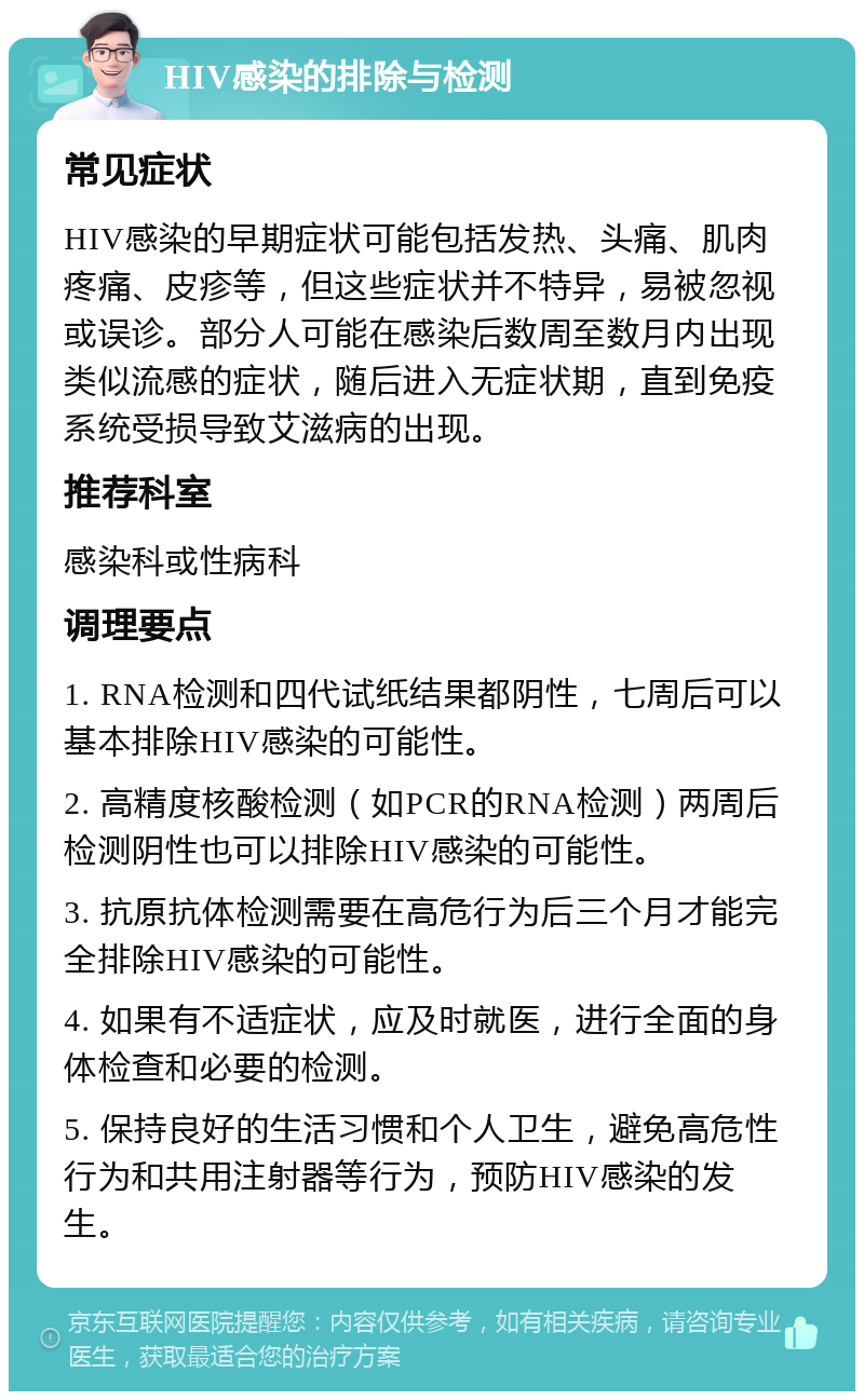 HIV感染的排除与检测 常见症状 HIV感染的早期症状可能包括发热、头痛、肌肉疼痛、皮疹等，但这些症状并不特异，易被忽视或误诊。部分人可能在感染后数周至数月内出现类似流感的症状，随后进入无症状期，直到免疫系统受损导致艾滋病的出现。 推荐科室 感染科或性病科 调理要点 1. RNA检测和四代试纸结果都阴性，七周后可以基本排除HIV感染的可能性。 2. 高精度核酸检测（如PCR的RNA检测）两周后检测阴性也可以排除HIV感染的可能性。 3. 抗原抗体检测需要在高危行为后三个月才能完全排除HIV感染的可能性。 4. 如果有不适症状，应及时就医，进行全面的身体检查和必要的检测。 5. 保持良好的生活习惯和个人卫生，避免高危性行为和共用注射器等行为，预防HIV感染的发生。